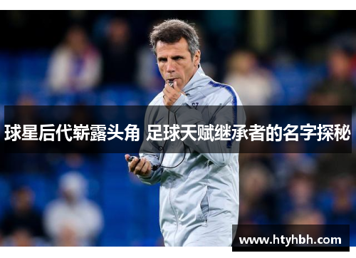 球星后代崭露头角 足球天赋继承者的名字探秘