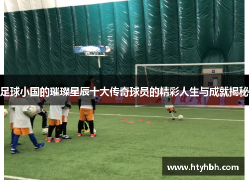 足球小国的璀璨星辰十大传奇球员的精彩人生与成就揭秘