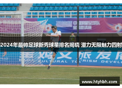 2024年最帅足球新秀球星排名揭晓 潜力无限魅力四射