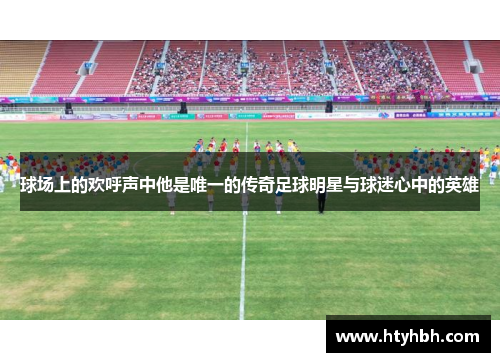 球场上的欢呼声中他是唯一的传奇足球明星与球迷心中的英雄