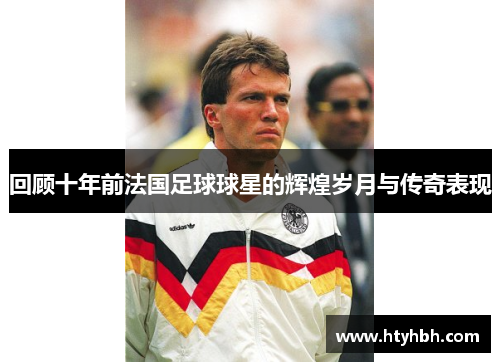 回顾十年前法国足球球星的辉煌岁月与传奇表现