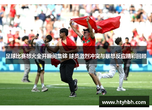 足球比赛怒火全开瞬间集锦 球员激烈冲突与暴怒反应精彩回顾